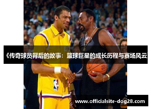 《传奇球员背后的故事:篮球巨星的成长历程与赛场风云》