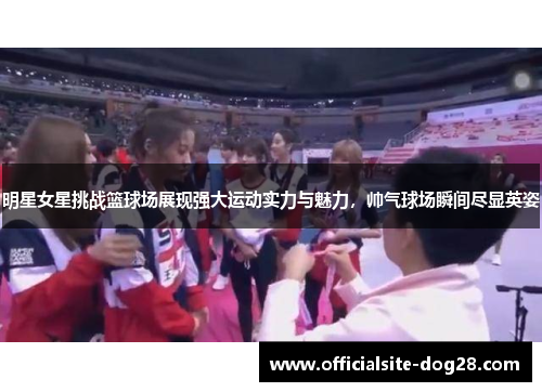 明星女星挑战篮球场展现强大运动实力与魅力,帅气球场瞬间尽显英姿