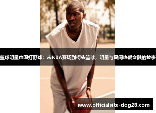 篮球明星中国打野球:从NBA赛场到街头篮球,明星与民间热爱交融的故事