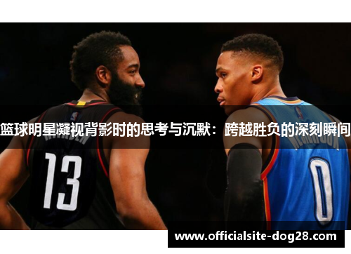篮球明星凝视背影时的思考与沉默:跨越胜负的深刻瞬间