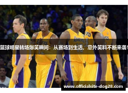 篮球明星转场爆笑瞬间:从赛场到生活,意外笑料不断来袭!