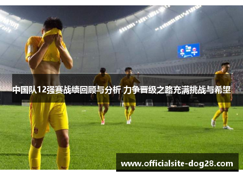 中国队12强赛战绩回顾与分析 力争晋级之路充满挑战与希望
