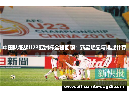 中国队征战U23亚洲杯全程回顾：新星崛起与挑战并存