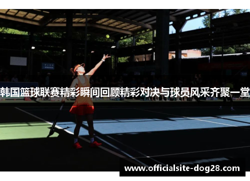 韩国篮球联赛精彩瞬间回顾精彩对决与球员风采齐聚一堂